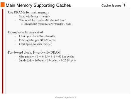 Cache Issues Computer Organization II 1 Main Memory Supporting Caches Use DRAMs for main memory – Fixed width (e.g., 1 word) – Connected by fixed-width.