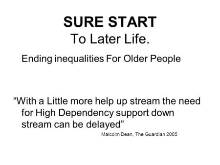 SURE START To Later Life. Ending inequalities For Older People “With a Little more help up stream the need for High Dependency support down stream can.