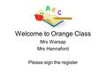 Welcome to Orange Class Mrs Warsap Mrs Hannaford Please sign the register.