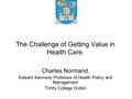 The Challenge of Getting Value in Health Care. Charles Normand, Edward Kennedy Professor of Health Policy and Management Trinity College Dublin.