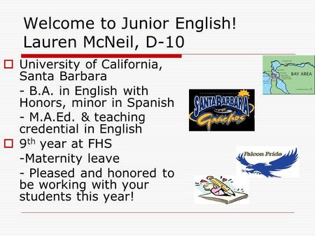 Welcome to Junior English! Lauren McNeil, D-10  University of California, Santa Barbara - B.A. in English with Honors, minor in Spanish - M.A.Ed. & teaching.