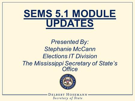 SEMS 5.1 MODULE UPDATES Presented By: Stephanie McCann Elections IT Division The Mississippi Secretary of State’s Office.