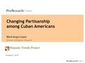 Hispanic Trends Project Changing Partisanship among Cuban Americans Mark Hugo Lopez Director of Hispanic Research October 31, 2013.