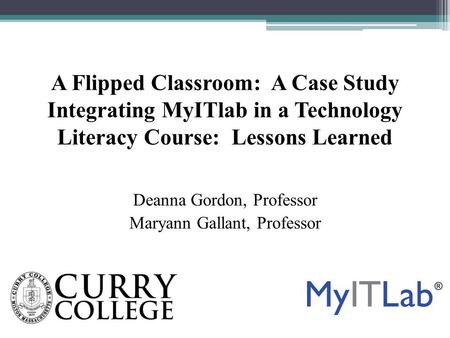A Flipped Classroom: A Case Study Integrating MyITlab in a Technology Literacy Course: Lessons Learned Deanna Gordon, Professor Maryann Gallant, Professor.
