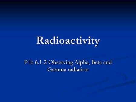 Radioactivity P1b 6.1-2 Observing Alpha, Beta and Gamma radiation.