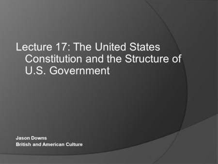 Lecture 17: The United States Constitution and the Structure of U.S. Government Jason Downs British and American Culture.