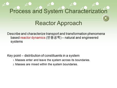 Process and System Characterization Describe and characterize transport and transformation phenomena based reactor dynamics ( 반응공학 ) – natural and engineered.