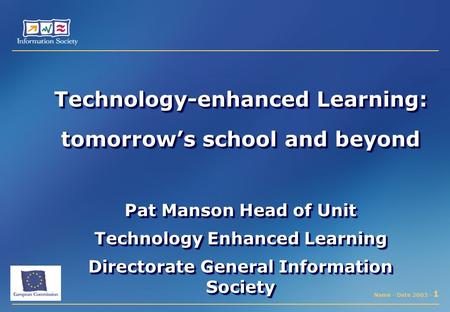 Name - Date 2003 - 1 Technology-enhanced Learning: tomorrow’s school and beyond Pat Manson Head of Unit Technology Enhanced Learning Directorate General.