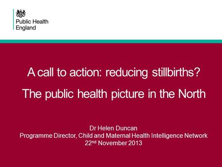 A call to action: reducing stillbirths? The public health picture in the North Dr Helen Duncan Programme Director, Child and Maternal Health Intelligence.