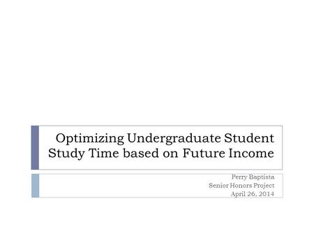 Optimizing Undergraduate Student Study Time based on Future Income Perry Baptista Senior Honors Project April 26, 2014.