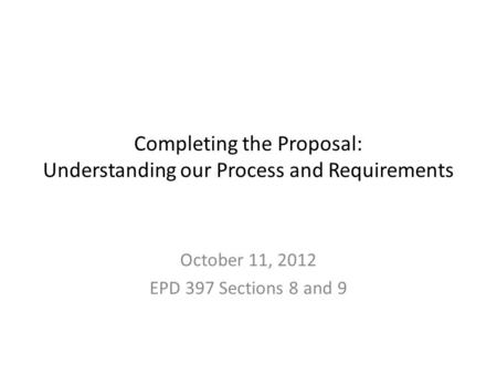 Completing the Proposal: Understanding our Process and Requirements October 11, 2012 EPD 397 Sections 8 and 9.