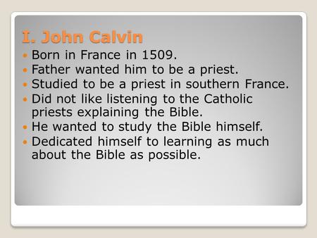 I. John Calvin Born in France in 1509. Father wanted him to be a priest. Studied to be a priest in southern France. Did not like listening to the Catholic.