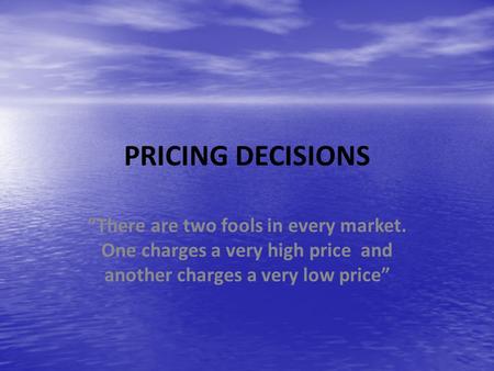 PRICING DECISIONS “There are two fools in every market. One charges a very high price and another charges a very low price”