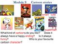 Module 9 Cartoon stories What kind of cartoons do you like? Does it always have a happy ending? Is it always funny? Who is your favourite cartoon character?