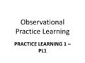 Observational Practice Learning PRACTICE LEARNING 1 – PL1.