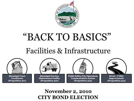 “BACK TO BASICS” November 2, 2010 CITY BOND ELECTION Facilities & Infrastructure Municipal Court Courthouse (Proposition 401) Municipal Services Maintenance.