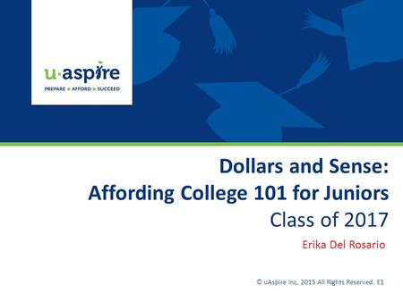 Dollars and Sense: Affording College 101 for Juniors Class of 2017 Erika Del Rosario © uAspire Inc. 2015 All Rights Reserved. E1.