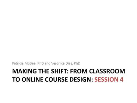 MAKING THE SHIFT: FROM CLASSROOM TO ONLINE COURSE DESIGN: SESSION 4 Patricia McGee, PhD and Veronica Diaz, PhD.