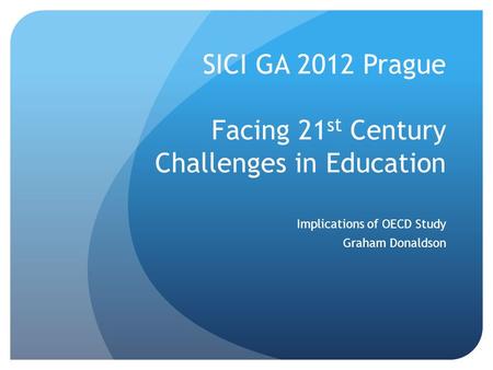 SICI GA 2012 Prague Facing 21 st Century Challenges in Education Implications of OECD Study Graham Donaldson.