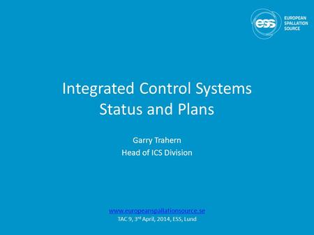 Integrated Control Systems Status and Plans Garry Trahern Head of ICS Division www.europeanspallationsource.se TAC 9, 3 rd April, 2014, ESS, Lund.