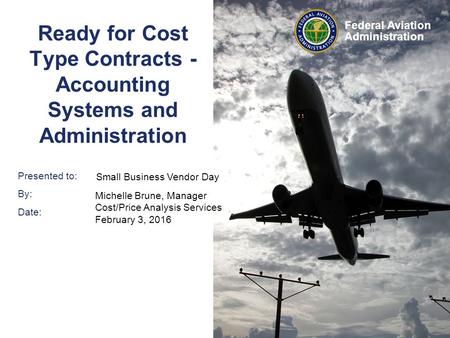 Presented to: By: Date: Federal Aviation Administration Ready for Cost Type Contracts - Accounting Systems and Administration Small Business Vendor Day.