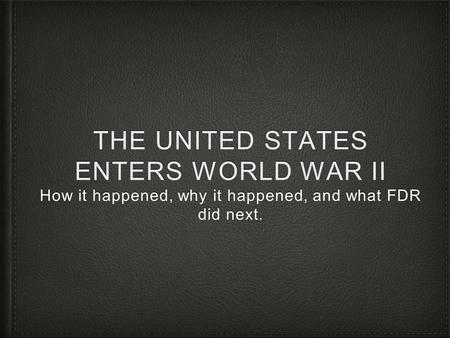 THE UNITED STATES ENTERS WORLD WAR II How it happened, why it happened, and what FDR did next.