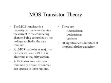 MOS Transistor Theory The MOS transistor is a majority carrier device having the current in the conducting channel being controlled by the voltage applied.