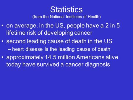 Statistics (from the National Institutes of Health) on average, in the US, people have a 2 in 5 lifetime risk of developing cancer second leading cause.