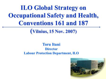 1 ILO Global Strategy on Occupational Safety and Health, Conventions 161 and 187 ( Vilnius, 15 Nov. 2007) Toru Itani Director Labour Protection Department,