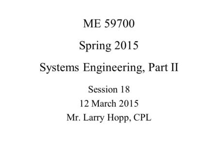 ME 59700 Spring 2015 Systems Engineering, Part II Session 18 12 March 2015 Mr. Larry Hopp, CPL.