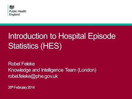 Introduction to Hospital Episode Statistics (HES) Robel Feleke Knowledge and Intelligence Team (London) 20 th February 2014.