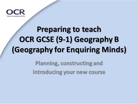 Preparing to teach OCR GCSE (9-1) Geography B (Geography for Enquiring Minds) Planning, constructing and introducing your new course.