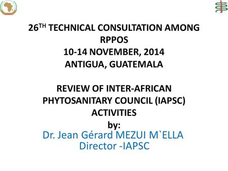 26 TH TECHNICAL CONSULTATION AMONG RPPOS 10-14 NOVEMBER, 2014 ANTIGUA, GUATEMALA REVIEW OF INTER-AFRICAN PHYTOSANITARY COUNCIL (IAPSC) ACTIVITIES by: Dr.