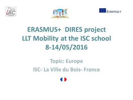 ERASMUS+ DIRES project LLT Mobility at the ISC school 8-14/05/2016 Topic: Europe ISC- La Ville du Bois- France.