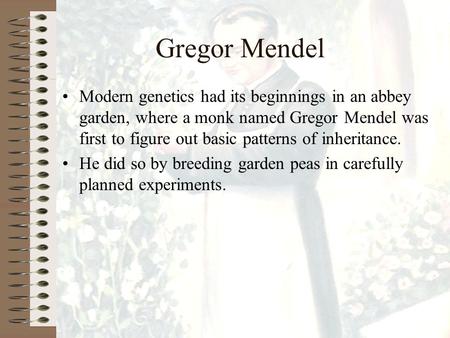 Gregor Mendel Modern genetics had its beginnings in an abbey garden, where a monk named Gregor Mendel was first to figure out basic patterns of inheritance.