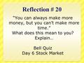 Reflection # 20 “You can always make more money, but you can’t make more time.” What does this mean to you? Explain… Bell Quiz Day 6 Stock Market.