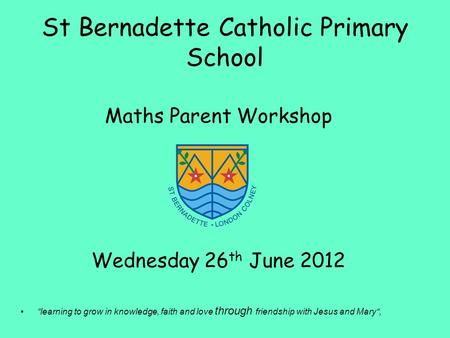 St Bernadette Catholic Primary School Maths Parent Workshop Wednesday 26 th June 2012 “learning to grow in knowledge, faith and love through friendship.