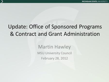 Update: Office of Sponsored Programs & Contract and Grant Administration Martin Hawley MSU University Council February 28, 2012.
