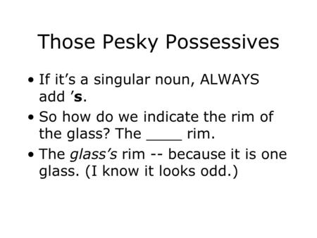 Those Pesky Possessives If it’s a singular noun, ALWAYS add ’s. So how do we indicate the rim of the glass? The ____ rim. The glass’s rim -- because it.