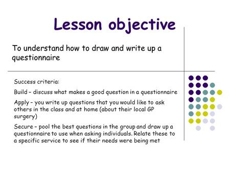 Lesson objective To understand how to draw and write up a questionnaire Success criteria: Build – discuss what makes a good question in a questionnaire.