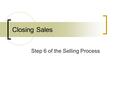 Closing Sales Step 6 of the Selling Process. What is a closing? The point in the sales presentation in which you gain the desired action or agreement.