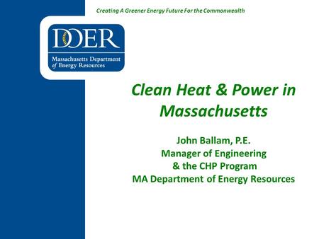 Creating A Greener Energy Future For the Commonwealth Clean Heat & Power in Massachusetts John Ballam, P.E. Manager of Engineering & the CHP Program MA.