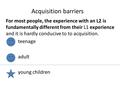 Acquisition barriers For most people, the experience with an L2 is fundamentally different from their L1 experience and it is hardly conducive to to acquisition.