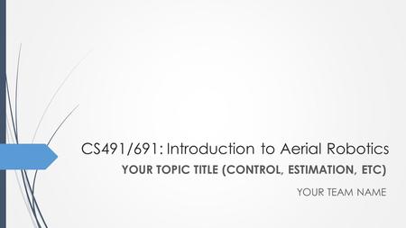 CS491/691: Introduction to Aerial Robotics YOUR TEAM NAME YOUR TOPIC TITLE (CONTROL, ESTIMATION, ETC)