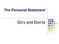 The Personal Statement Do’s and Don’ts. What is it? The personal statement is an essay about you to help admissions officers determine if you have the.