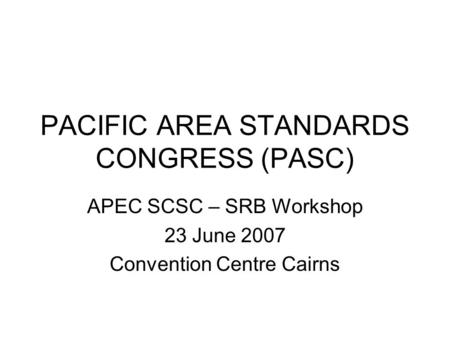 PACIFIC AREA STANDARDS CONGRESS (PASC) APEC SCSC – SRB Workshop 23 June 2007 Convention Centre Cairns.