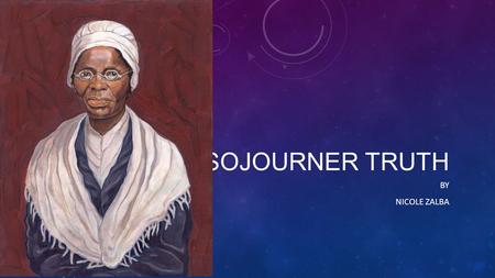 SOJOURNER TRUTH BY NICOLE ZALBA. Sojourner Truth Family Life Sojourner Truth was born in 1797 or 1799 in Hurley, New York or Ulster County, New York.