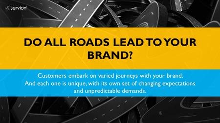 DO ALL ROADS LEAD TO YOUR BRAND? Customers embark on varied journeys with your brand. And each one is unique, with its own set of changing expectations.