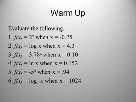 Warm Up Evaluate the following. 1. f(x) = 2 x when x = -0.25 2. f(x) = log x when x = 4.3 3. f(x) = 3.78 x when x = 0.10 4. f(x) = ln x when x = 0.152.