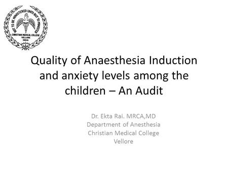 Quality of Anaesthesia Induction and anxiety levels among the children – An Audit Dr. Ekta Rai. MRCA,MD Department of Anesthesia Christian Medical College.